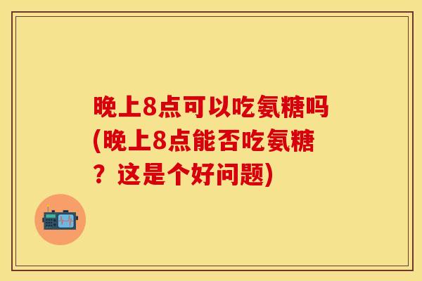 晚上8点可以吃氨糖吗(晚上8点能否吃氨糖?这是个好问题) 晚上8点可以吃氨糖吗(晚上8点能否吃氨糖?这是个好问题)