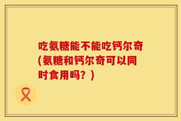 吃氨糖能不能吃钙尔奇(氨糖和钙尔奇可以同时食用吗？)