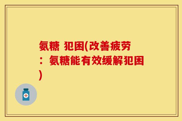 氨糖 犯困(改善疲劳:氨糖能有效缓解犯困) 氨糖 犯困(改善疲劳:氨糖能有效缓解犯困)