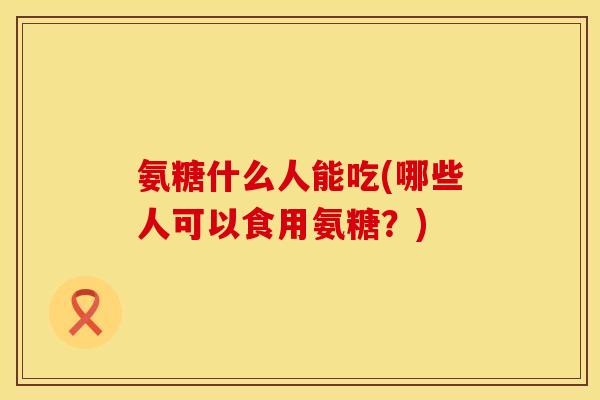 氨糖什么人能吃(哪些人可以食用氨糖？)