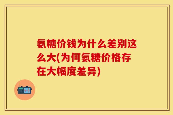 氨糖价钱为什么差别这么大(为何氨糖价格存在大幅度差异)