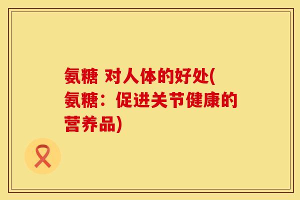氨糖 对人体的好处(氨糖：促进关节健康的营养品)