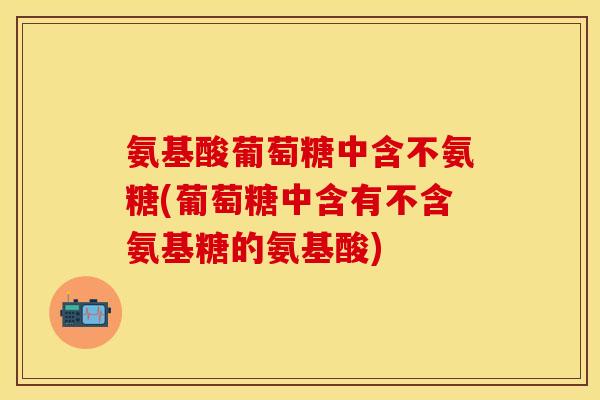 氨基酸葡萄糖中含不氨糖(葡萄糖中含有不含氨基糖的氨基酸)