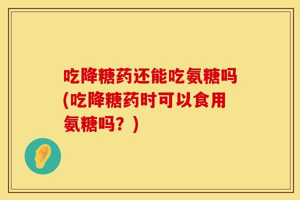 吃降糖药还能吃氨糖吗(吃降糖药时可以食用氨糖吗?)