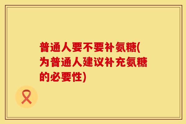 普通人要不要补氨糖(为普通人建议补充氨糖的必要性)