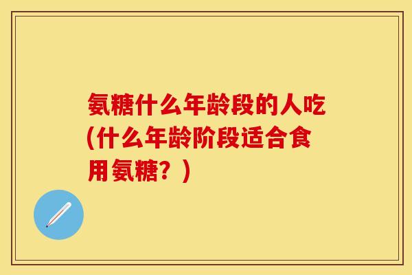 氨糖什么年龄段的人吃(什么年龄阶段适合食用氨糖?) 氨糖什么年龄段的人吃(什么年龄阶段适合食用氨糖?)