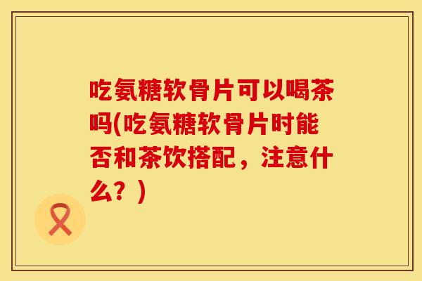 吃氨糖软骨片可以喝茶吗(吃氨糖软骨片时能否和茶饮搭配，注意什么？)