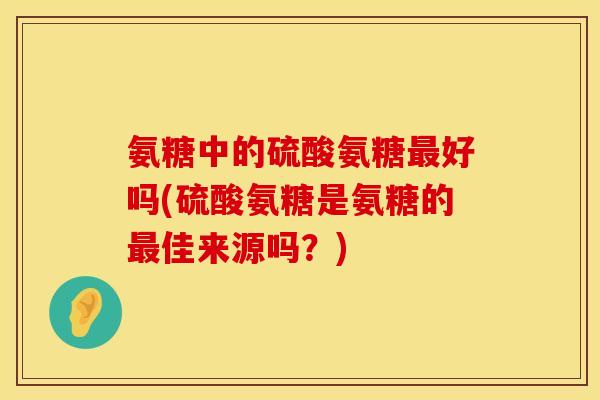 氨糖中的硫酸氨糖最好吗(硫酸氨糖是氨糖的最佳来源吗？)