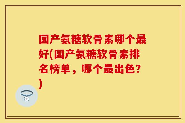 国产氨糖软骨素哪个最好(国产氨糖软骨素排名榜单，哪个最出色？)