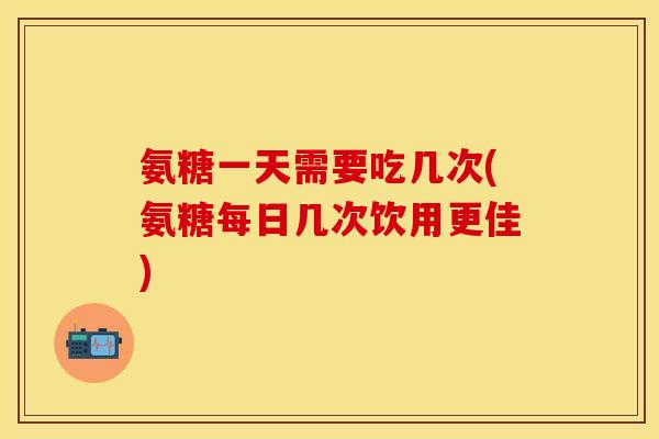 氨糖一天需要吃几次(氨糖每日几次饮用更佳)