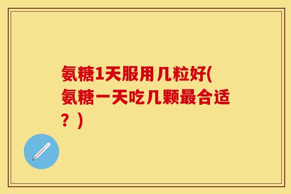氨糖1天服用几粒好(氨糖一天吃几颗合适?) 氨糖1天服用几粒好(氨糖一天吃几颗合适?)