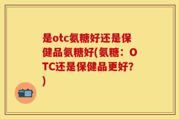 是otc氨糖好还是保健品氨糖好(氨糖:OTC还是保健品更好?)