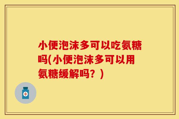 小便泡沫多可以吃氨糖吗(小便泡沫多可以用氨糖缓解吗？)
