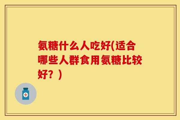 氨糖什么人吃好(适合哪些人群食用氨糖比较好？)