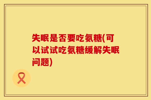 是否要吃氨糖(可以试试吃氨糖缓解问题) 是否要吃氨糖(可以试试吃氨糖缓解问题)