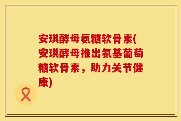 安琪酵母氨糖软骨素(安琪酵母推出氨基葡萄糖软骨素，助力关节健康)