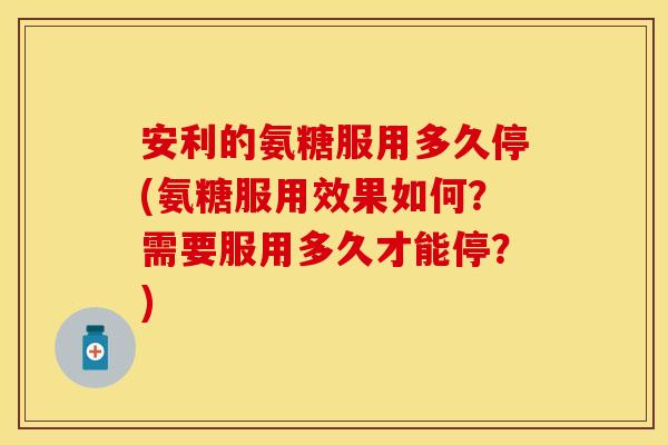 安利的氨糖服用多久停(氨糖服用效果如何?需要服用多久才能停?)