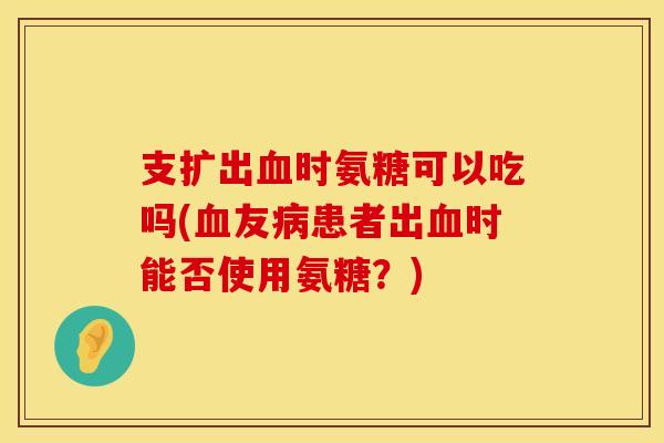 支扩出时氨糖可以吃吗(友患者出时能否使用氨糖?) 支扩出时氨糖可以吃吗(友患者出时能否使用氨糖?)