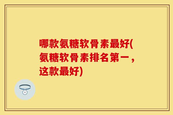哪款氨糖软骨素好(氨糖软骨素排名第一,这款好) 哪款氨糖软骨素好(氨糖软骨素排名第一,这款好)