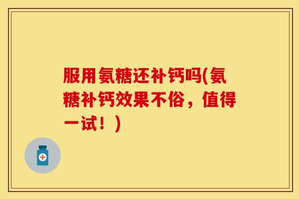 服用氨糖还补钙吗(氨糖补钙效果不俗,值得一试!)