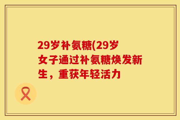 29岁补氨糖(29岁女子通过补氨糖焕发新生,重获年轻活力 29岁补氨糖(29岁女子通过补氨糖焕发新生,重获年轻活力