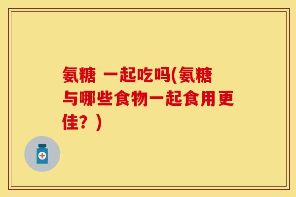 氨糖 一起吃吗(氨糖与哪些食物一起食用更佳？)