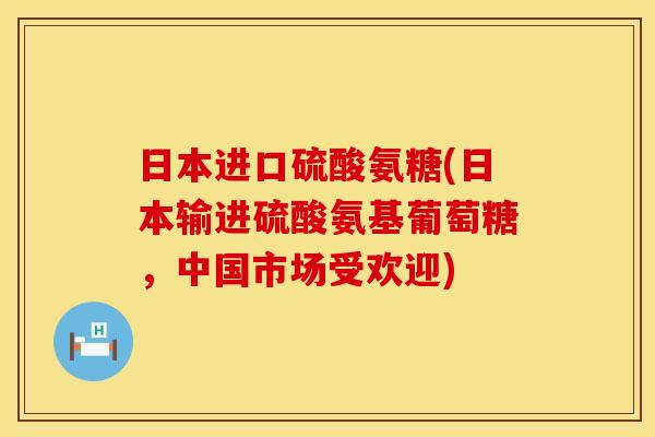 日本进口硫酸氨糖(日本输进硫酸氨基葡萄糖，中国市场受欢迎)