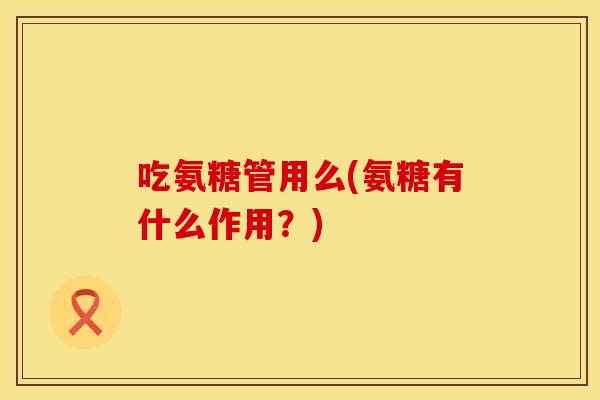 吃氨糖管用么(氨糖有什么作用?) 吃氨糖管用么(氨糖有什么作用?)