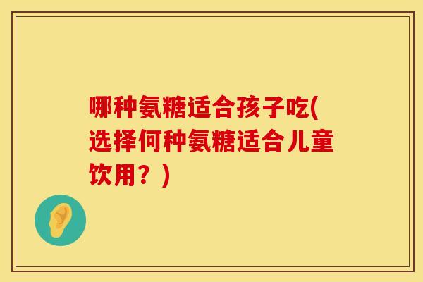 哪种氨糖适合孩子吃(选择何种氨糖适合儿童饮用?) 哪种氨糖适合孩子吃(选择何种氨糖适合儿童饮用?)