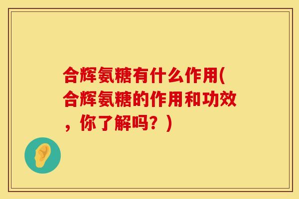 合辉氨糖有什么作用(合辉氨糖的作用和功效,你了解吗?) 合辉氨糖有什么作用(合辉氨糖的作用和功效,你了解吗?)