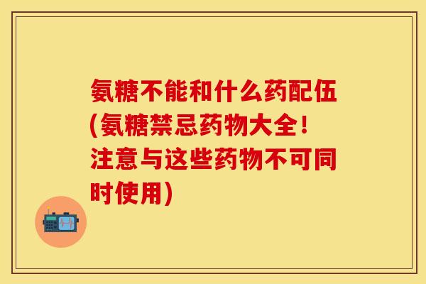 氨糖不能和什么药配伍(氨糖禁忌药物大全！注意与这些药物不可同时使用)