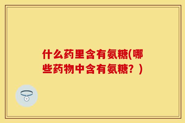 什么药里含有氨糖(哪些药物中含有氨糖?)