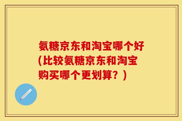 氨糖京东和淘宝哪个好(比较氨糖京东和淘宝购买哪个更划算?) 氨糖京东和淘宝哪个好(比较氨糖京东和淘宝购买哪个更划算?)