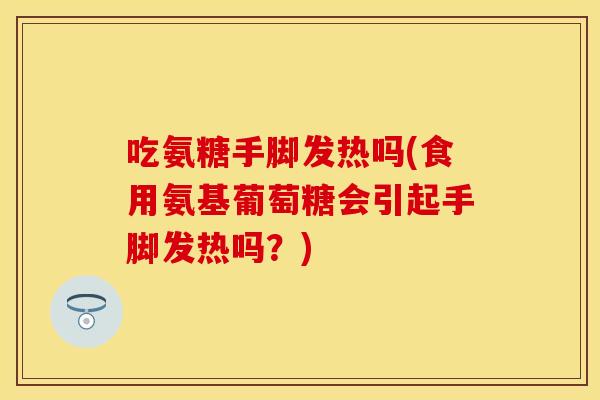 吃氨糖手脚发热吗(食用氨基葡萄糖会引起手脚发热吗？)