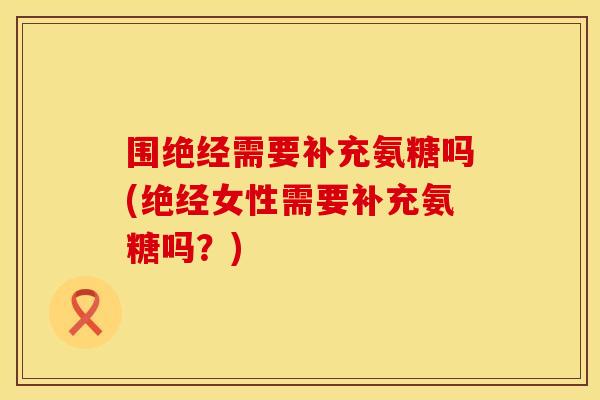 围绝经需要补充氨糖吗(绝经女性需要补充氨糖吗？)