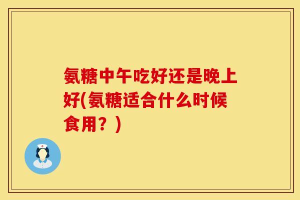 氨糖中午吃好还是晚上好(氨糖适合什么时候食用？)