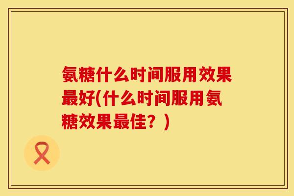 氨糖什么时间服用效果好(什么时间服用氨糖效果佳?) 氨糖什么时间服用效果好(什么时间服用氨糖效果佳?)