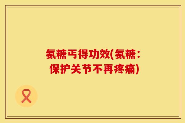 氨糖丐得功效(氨糖： 保护关节不再疼痛)
