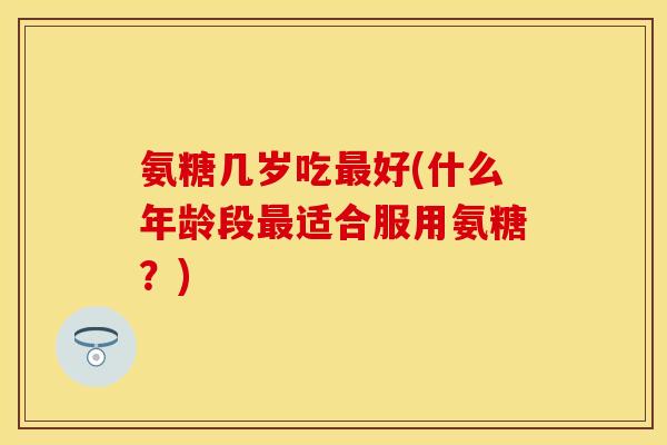 氨糖几岁吃好(什么年龄段适合服用氨糖?) 氨糖几岁吃好(什么年龄段适合服用氨糖?)