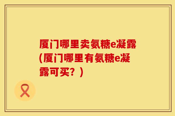 厦门哪里卖氨糖e凝露(厦门哪里有氨糖e凝露可买？)