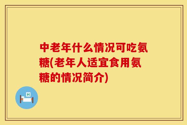 中老年什么情况可吃氨糖(老年人适宜食用氨糖的情况简介)