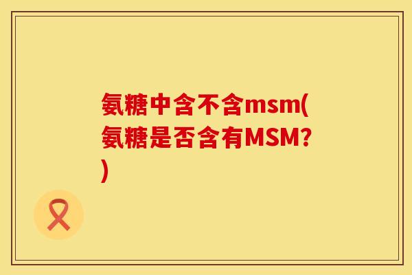 氨糖中含不含msm(氨糖是否含有MSM？)