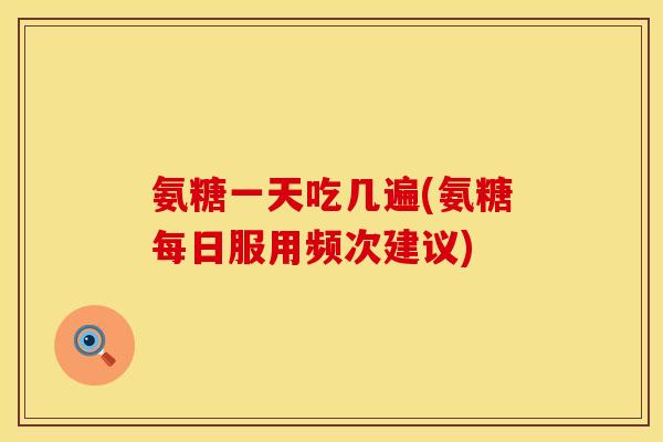 氨糖一天吃几遍(氨糖每日服用频次建议)