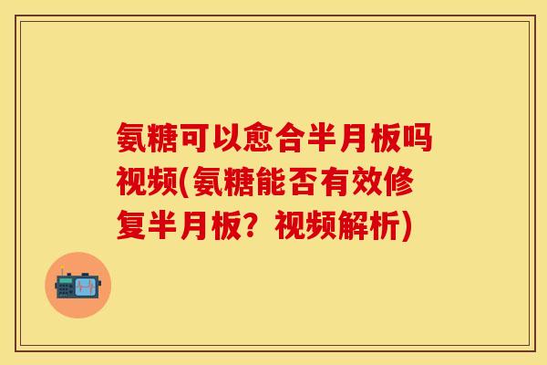 氨糖可以愈合半月板吗视频(氨糖能否有效修复半月板？视频解析)