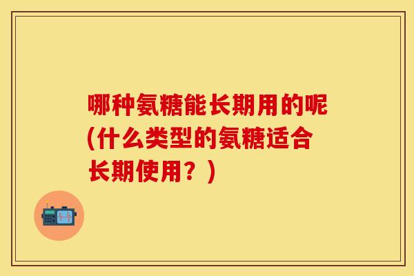 哪种氨糖能长期用的呢(什么类型的氨糖适合长期使用?) 哪种氨糖能长期用的呢(什么类型的氨糖适合长期使用?)