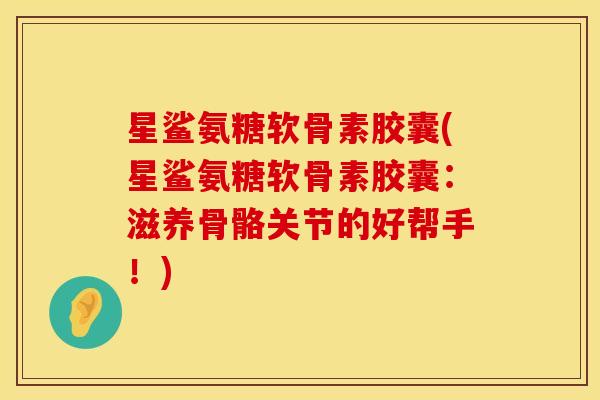 星鲨氨糖软骨素胶囊(星鲨氨糖软骨素胶囊：滋养骨骼关节的好帮手！)