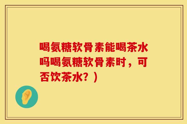喝氨糖软骨素能喝茶水吗喝氨糖软骨素时,可否饮茶水?)