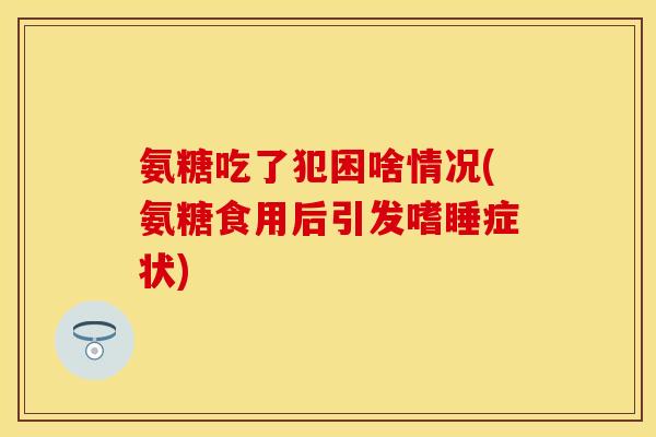 氨糖吃了犯困啥情况(氨糖食用后引发嗜睡症状) 氨糖吃了犯困啥情况(氨糖食用后引发嗜睡症状)