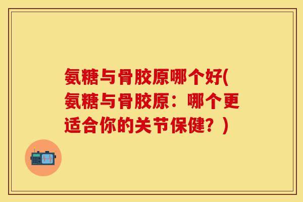 氨糖与骨胶原哪个好(氨糖与骨胶原:哪个更适合你的关节保健?)