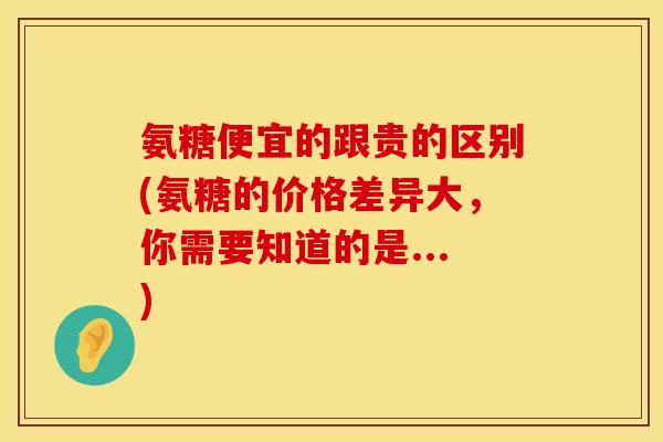 氨糖便宜的跟贵的区别(氨糖的价格差异大,你需要知道的是...)